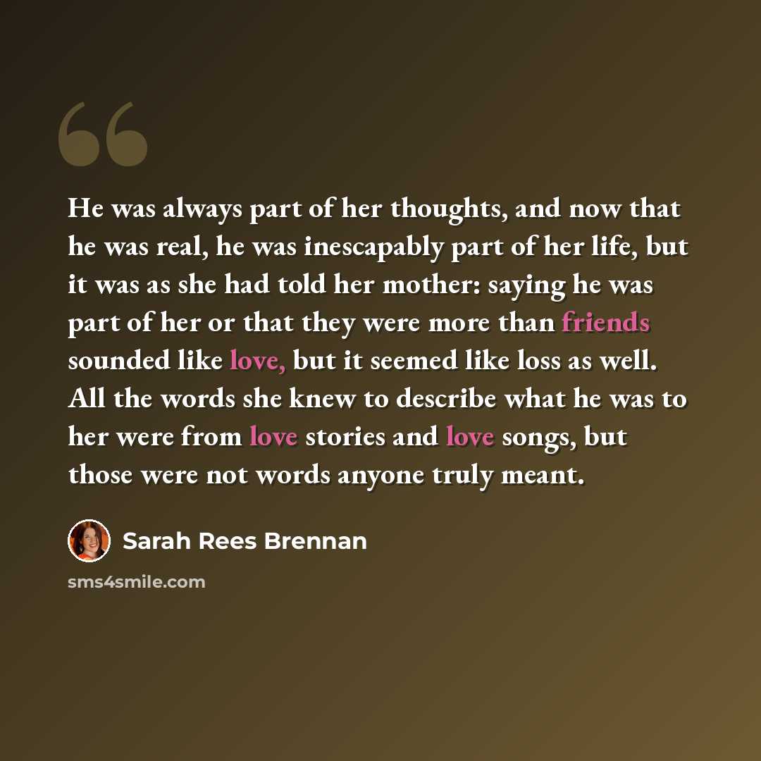 “He was always part of her thoughts, and now that he was real, he was inescapably part of her life, but it was as she had told her mother: saying he was part of her or that they were more than friends sounded like love, but it seemed like loss as well. All the words she knew to describe what he was…” quote by Sarah Rees Brennan