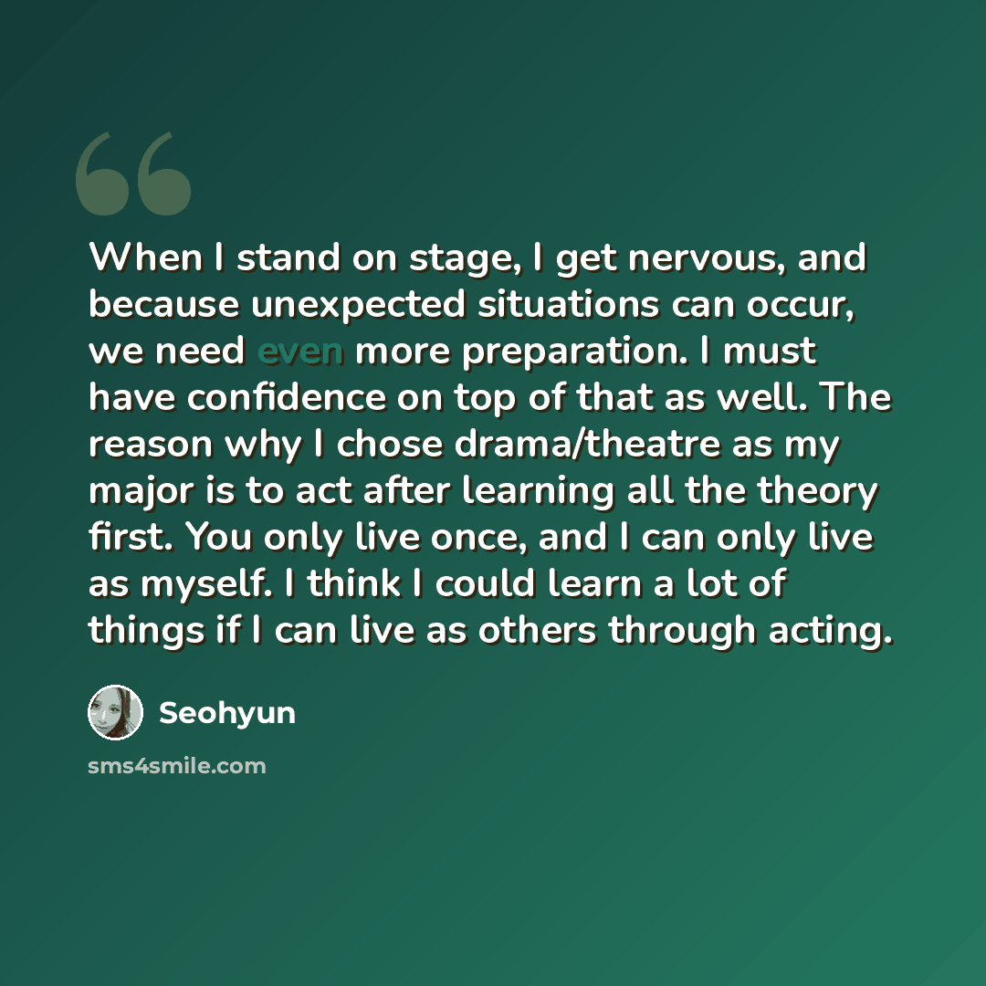 “When I stand on stage, I get nervous, and because unexpected situations can occur, we need even more preparation. I must have confidence on top of that as well. The reason why I chose drama/theatre as my major is to act after learning all the theory first. You only live once, and I can only live…” quote by Seohyun