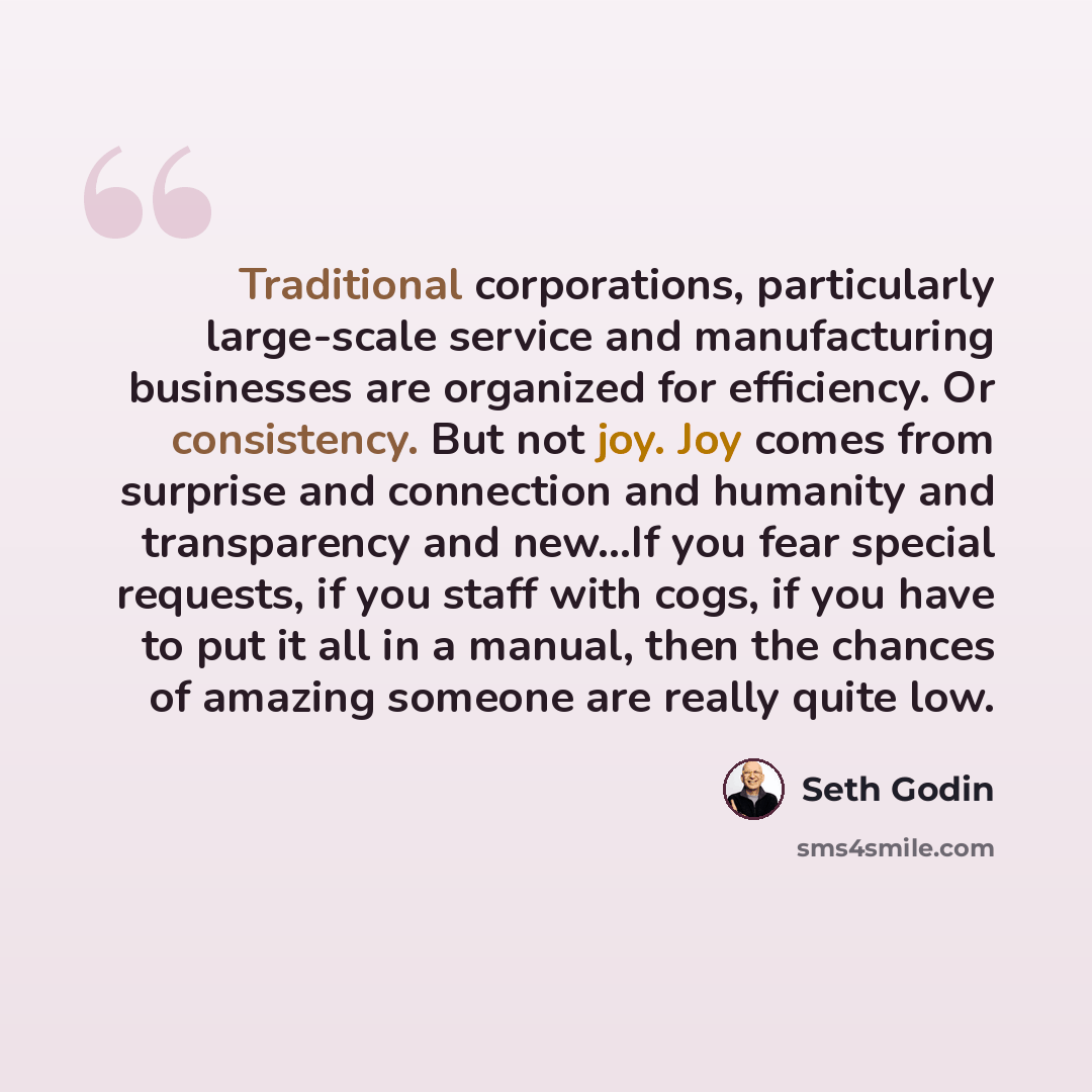 “Traditional corporations, particularly large-scale service and manufacturing businesses are organized for efficiency. Or consistency. But not joy. Joy comes from surprise and connection and humanity and transparency and new...If you fear special requests, if you staff with cogs, if you have to put…” quote by Seth Godin