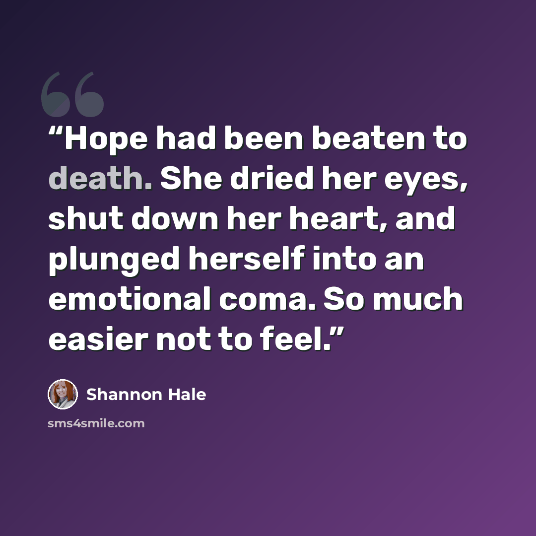 “Hope had been beaten to death. She dried her eyes, shut down her heart, and plunged herself into an emotional coma. So much easier not to feel.” quote by Shannon Hale