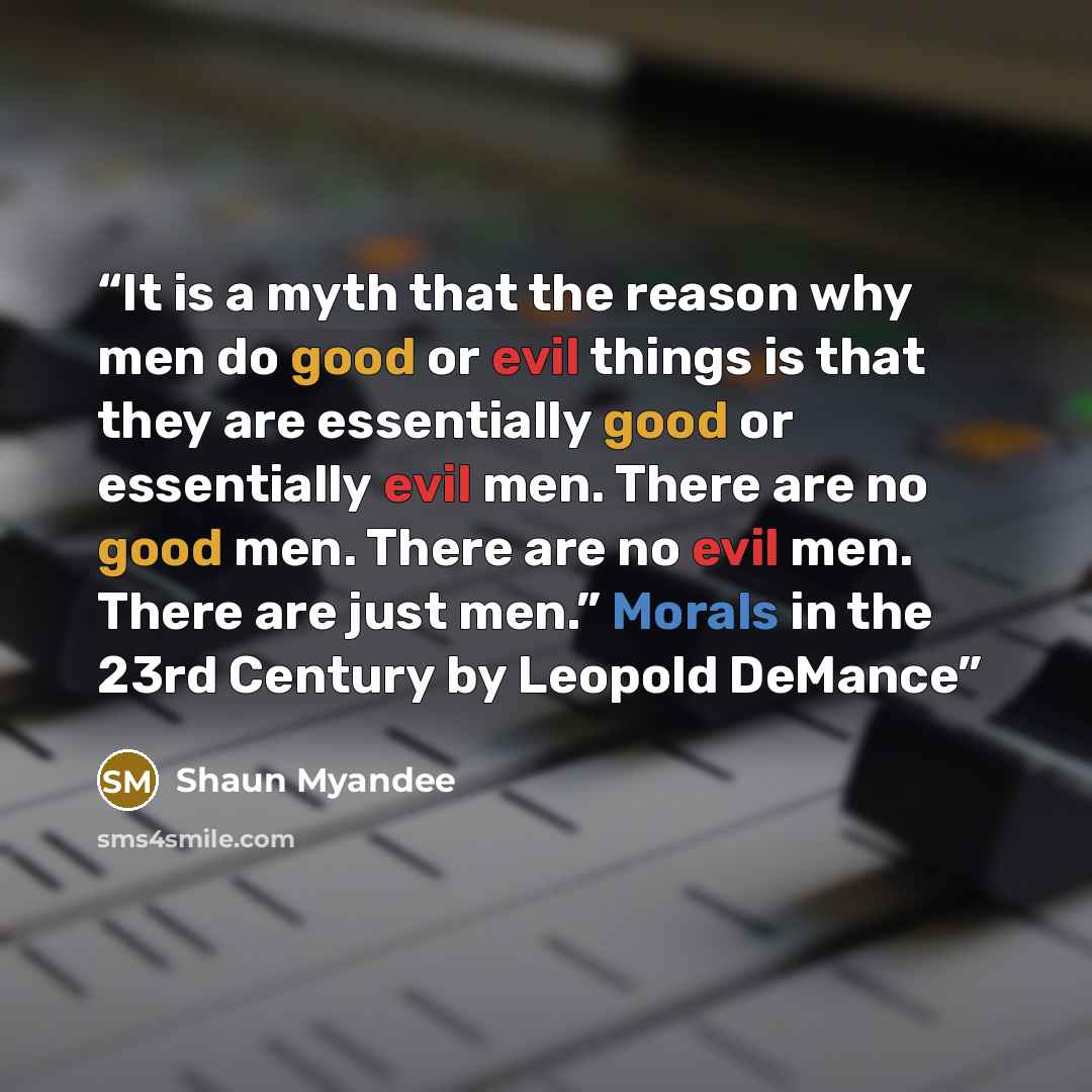 “It is a myth that the reason why men do good or evil things is that they are essentially good or essentially evil men. There are no good men. There are no evil men. There are just men.” Morals in the 23rd Century by Leopold DeMance” quote by Shaun Myandee