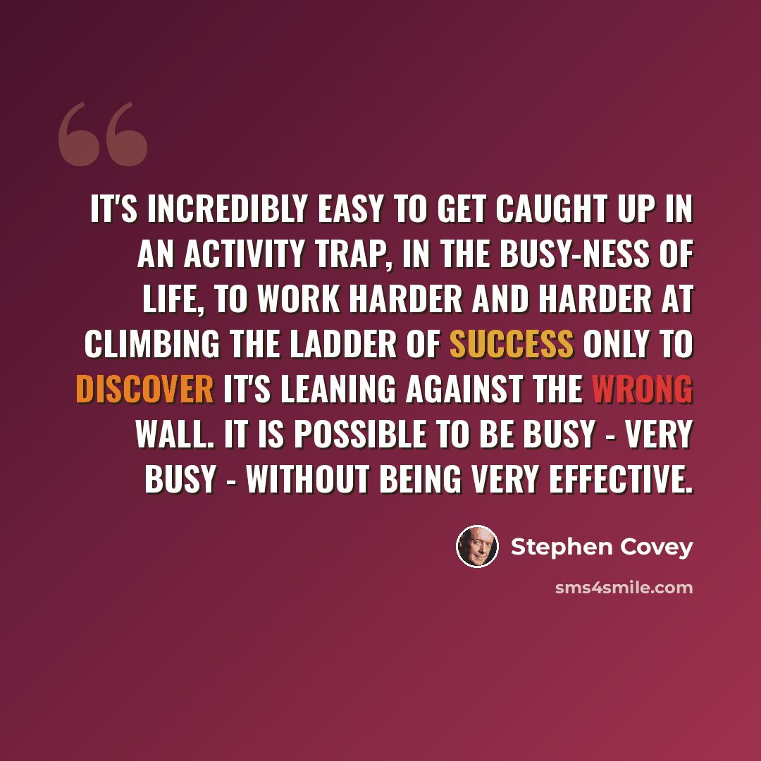 “It's incredibly easy to get caught up in an activity trap, in the busy-ness of life, to work harder and harder at climbing the ladder of success only to discover it's leaning against the wrong wall. It is possible to be busy - very busy - without being very effective.” quote by Stephen Covey