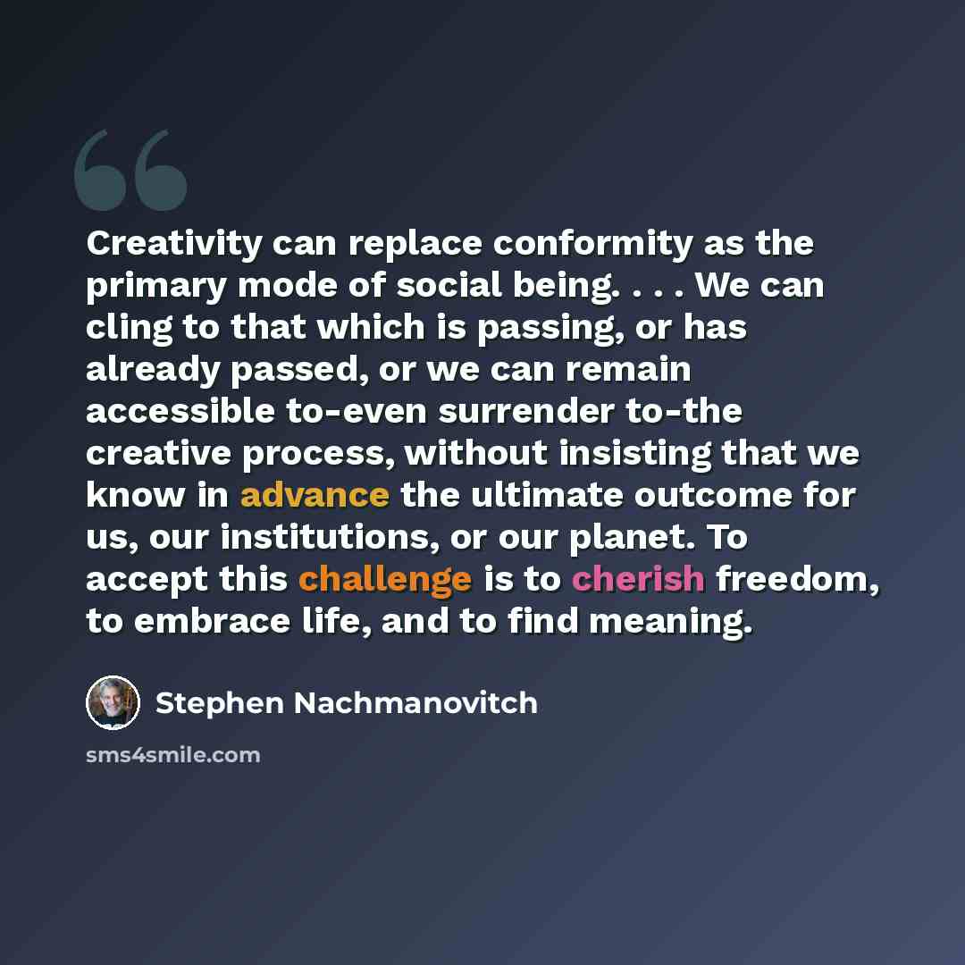 “Creativity can replace conformity as the primary mode of social being. . . . We can cling to that which is passing, or has already passed, or we can remain accessible to-even surrender to-the creative process, without insisting that we know in advance the ultimate outcome for us, our institutions…” quote by Stephen Nachmanovitch