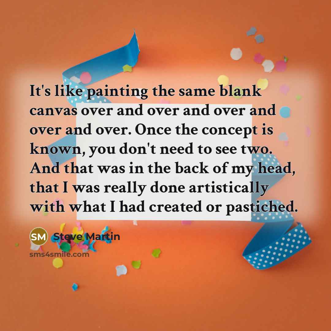 “It's like painting the same blank canvas over and over and over and over and over. Once the concept is known, you don't need to see two. And that was in the back of my head, that I was really done artistically with what I had created or pastiched.” quote by Steve Martin
