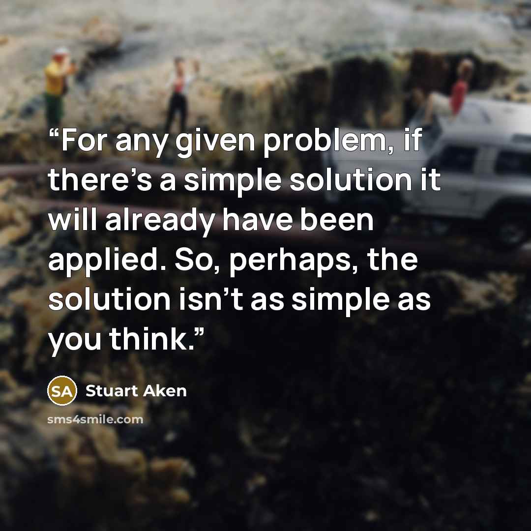 “For any given problem, if there's a simple solution it will already have been applied. So, perhaps, the solution isn't as simple as you think.” quote by Stuart Aken
