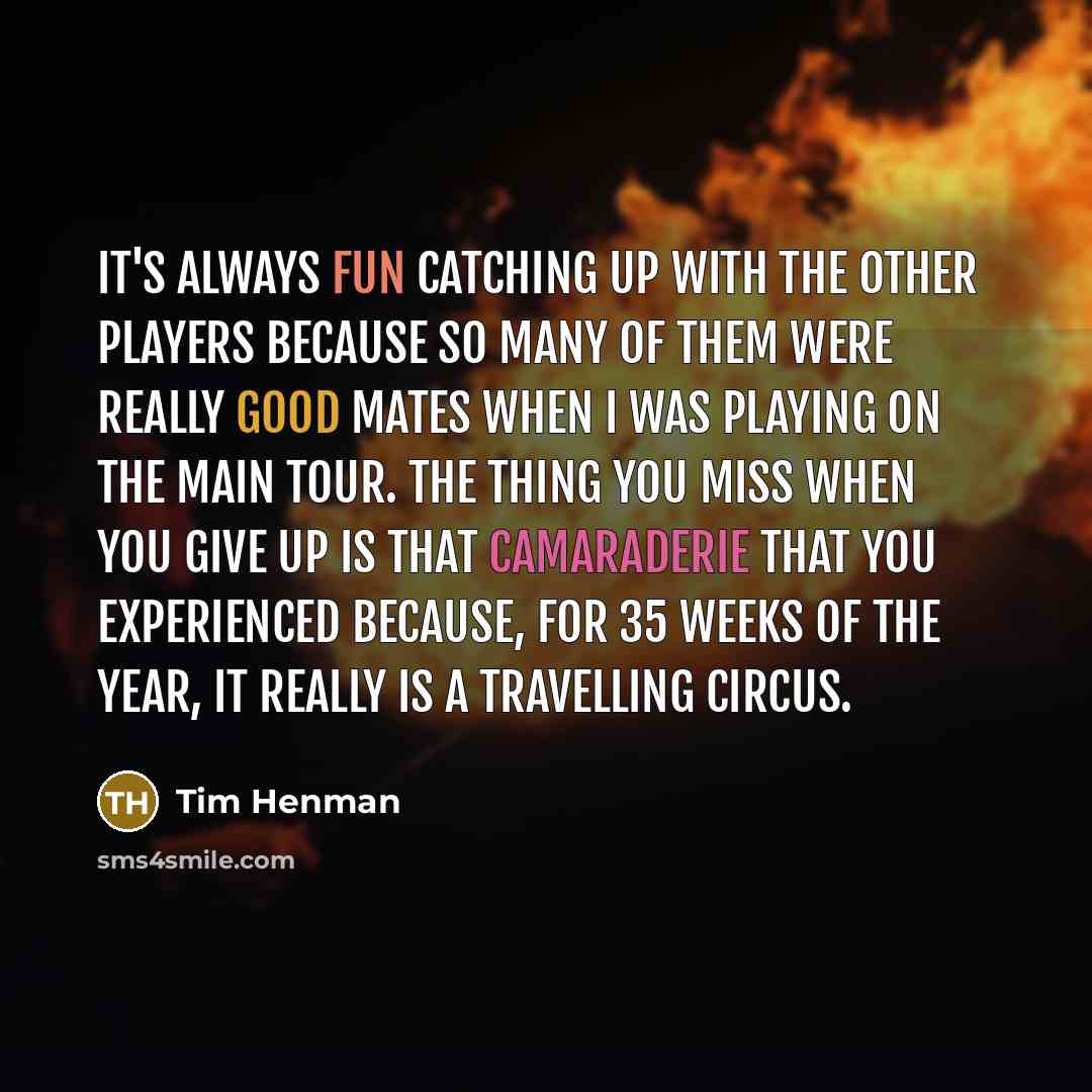 “It's always fun catching up with the other players because so many of them were really good mates when I was playing on the main tour. The thing you miss when you give up is that camaraderie that you experienced because, for 35 weeks of the year, it really is a travelling circus.” quote by Tim Henman