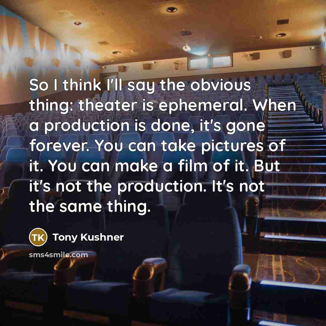 “So I think I'll say the obvious thing: theater is ephemeral. When a production is done, it's gone forever. You can take pictures of it. You can make a film of it. But it's not the production. It's not the same thing.” quote by Tony Kushner