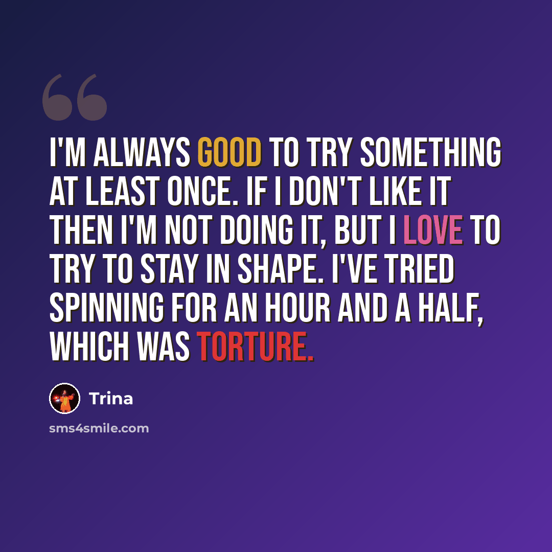 “I'm always good to try something at least once. If I don't like it then I'm not doing it, but I love to try to stay in shape. I've tried spinning for an hour and a half, which was torture.” quote by Trina