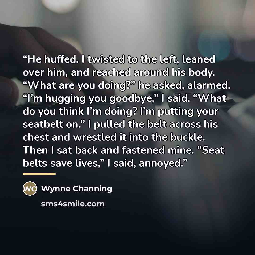 “He huffed. I twisted to the left, leaned over him, and reached around his body. “What are you doing?” he asked, alarmed. “I’m hugging you goodbye,” I said. “What do you think I’m doing? I’m putting your seatbelt on.” I pulled the belt across his chest and wrestled it into the buckle. Then I sat…” quote by Wynne Channing
