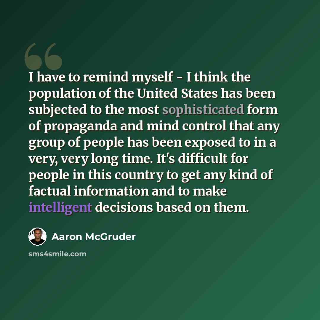 “I have to remind myself - I think the population of the United States has been subjected to the most sophisticated form of propaganda and mind control that any group of people has been exposed to in a very, very long time. It's difficult for people in this country to get any kind of factual…” quote by Aaron McGruder