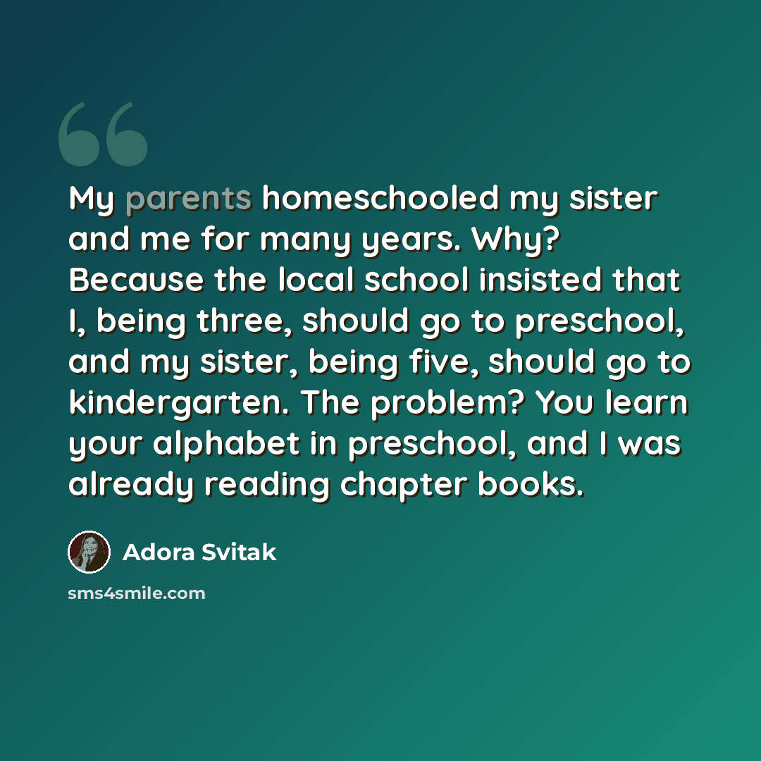 “My parents homeschooled my sister and me for many years. Why? Because the local school insisted that I, being three, should go to preschool, and my sister, being five, should go to kindergarten. The problem? You learn your alphabet in preschool, and I was already reading chapter books.” quote by Adora Svitak
