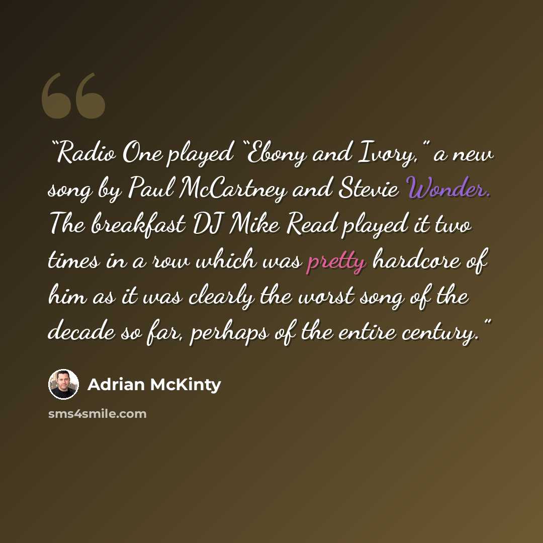 “Radio One played “Ebony and Ivory,” a new song by Paul McCartney and Stevie Wonder. The breakfast DJ Mike Read played it two times in a row which was pretty hardcore of him as it was clearly the worst song of the decade so far, perhaps of the entire century.” quote by Adrian McKinty
