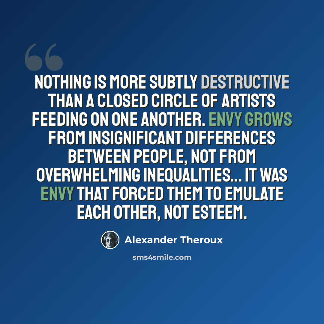 “Nothing is more subtly destructive than a closed circle of artists feeding on one another. Envy grows from insignificant differences between people, not from overwhelming inequalities... it was envy that forced them to emulate each other, not esteem.” quote by Alexander Theroux