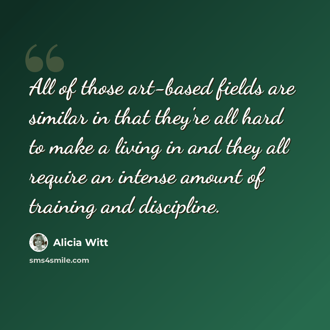 “All of those art-based fields are similar in that they're all hard to make a living in and they all require an intense amount of training and discipline.” quote by Alicia Witt