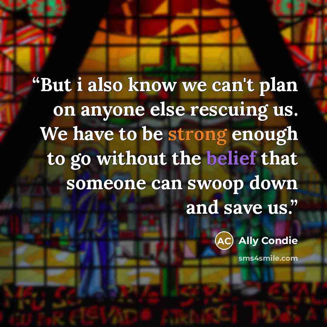 “But i also know we can't plan on anyone else rescuing us. We have to be strong enough to go without the belief that someone can swoop down and save us.” quote by Ally Condie