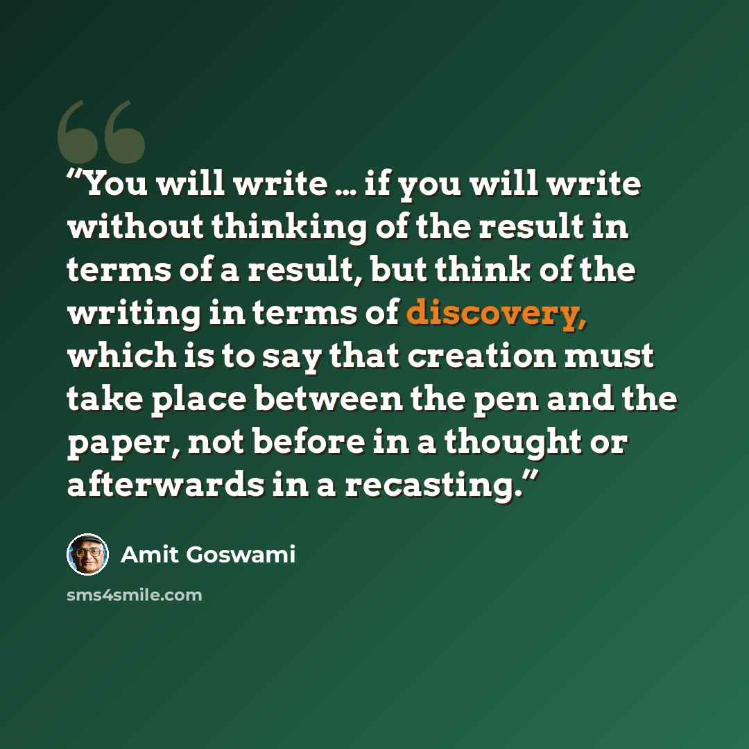 “You will write … if you will write without thinking of the result in terms of a result, but think of the writing in terms of discovery, which is to say that creation must take place between the pen and the paper, not before in a thought or afterwards in a recasting.” quote by Amit Goswami