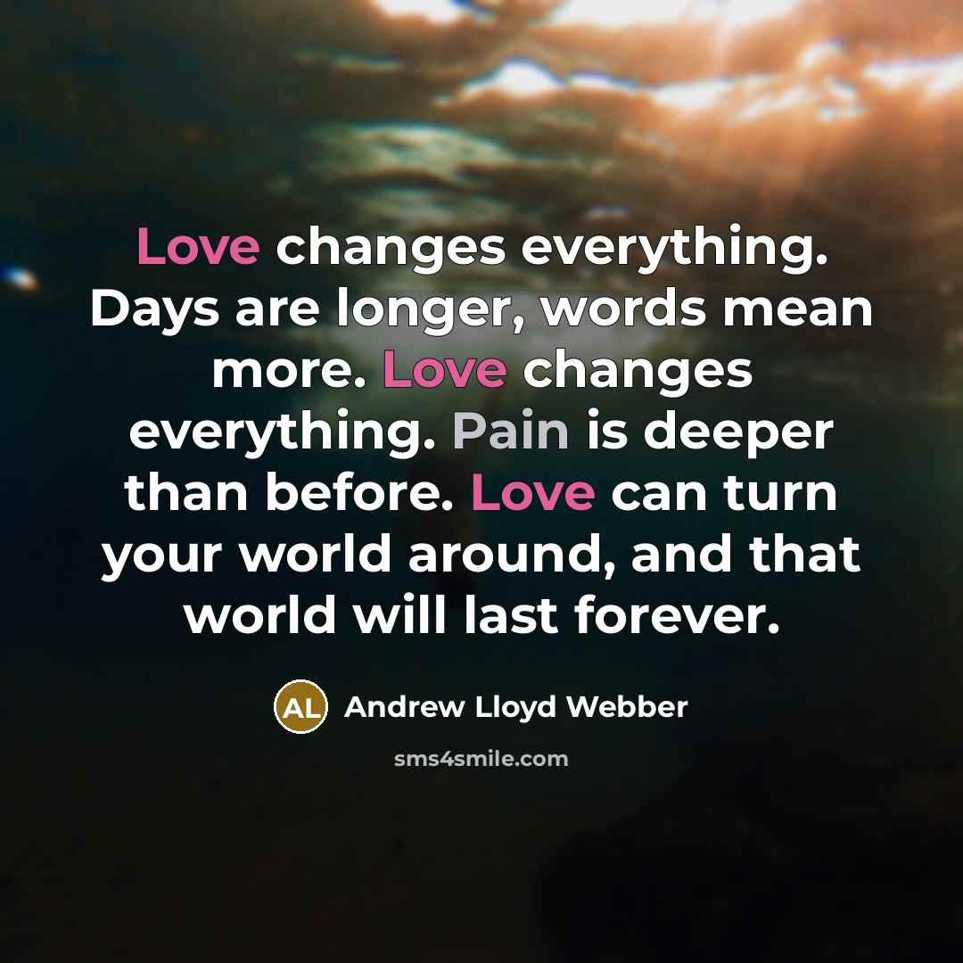 “Love changes everything. Days are longer, words mean more. Love changes everything. Pain is deeper than before. Love can turn your world around, and that world will last forever.” quote by Andrew Lloyd Webber