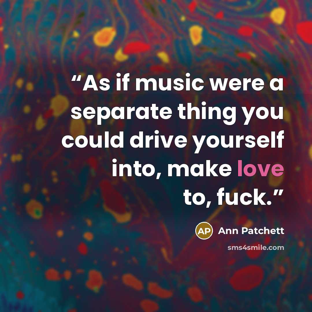“As if music were a separate thing you could drive yourself into, make love to, fuck.” quote by Ann Patchett