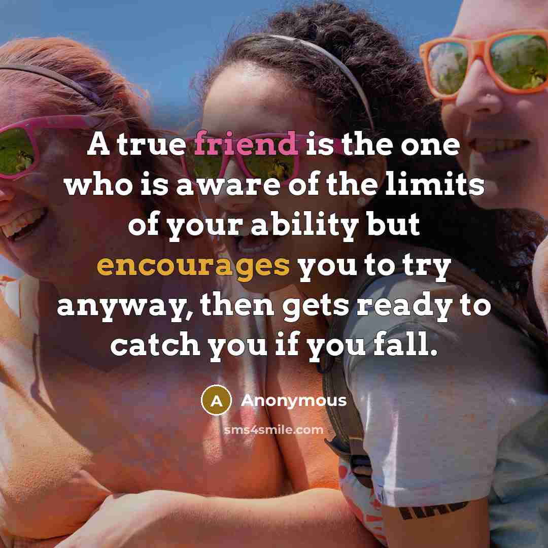 “A true friend is the one who is aware of the limits of your ability but encourages you to try anyway, then gets ready to catch you if you fall.” quote by Anonymous