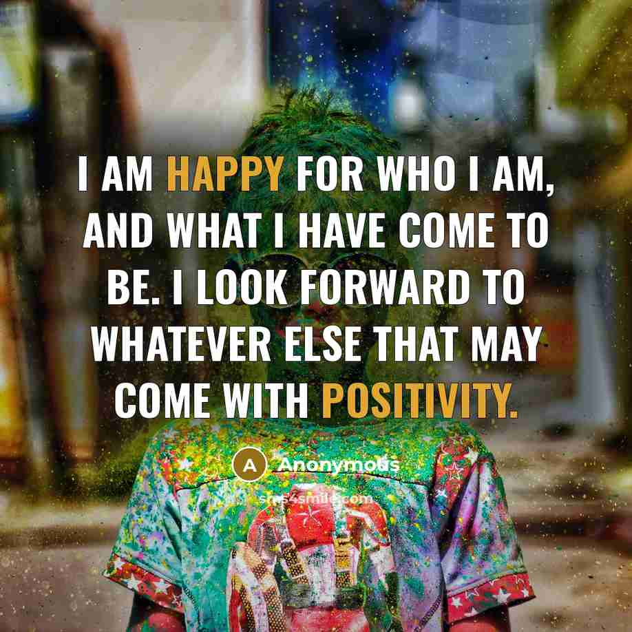 “I am happy for who I am, and what I have come to be. I look forward to whatever else that may come with positivity.” quote by Anonymous