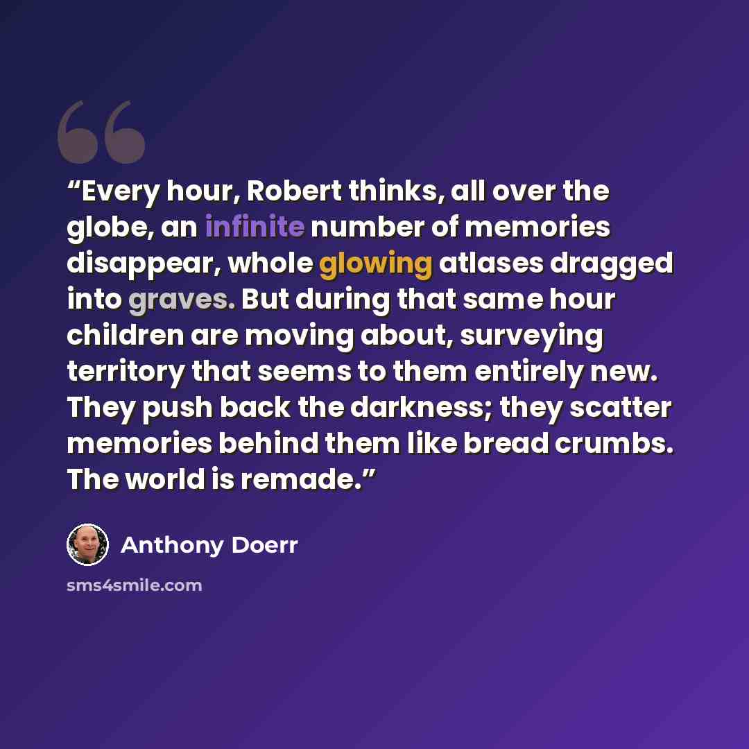 “Every hour, Robert thinks, all over the globe, an infinite number of memories disappear, whole glowing atlases dragged into graves. But during that same hour children are moving about, surveying territory that seems to them entirely new. They push back the darkness; they scatter memories behind…” quote by Anthony Doerr