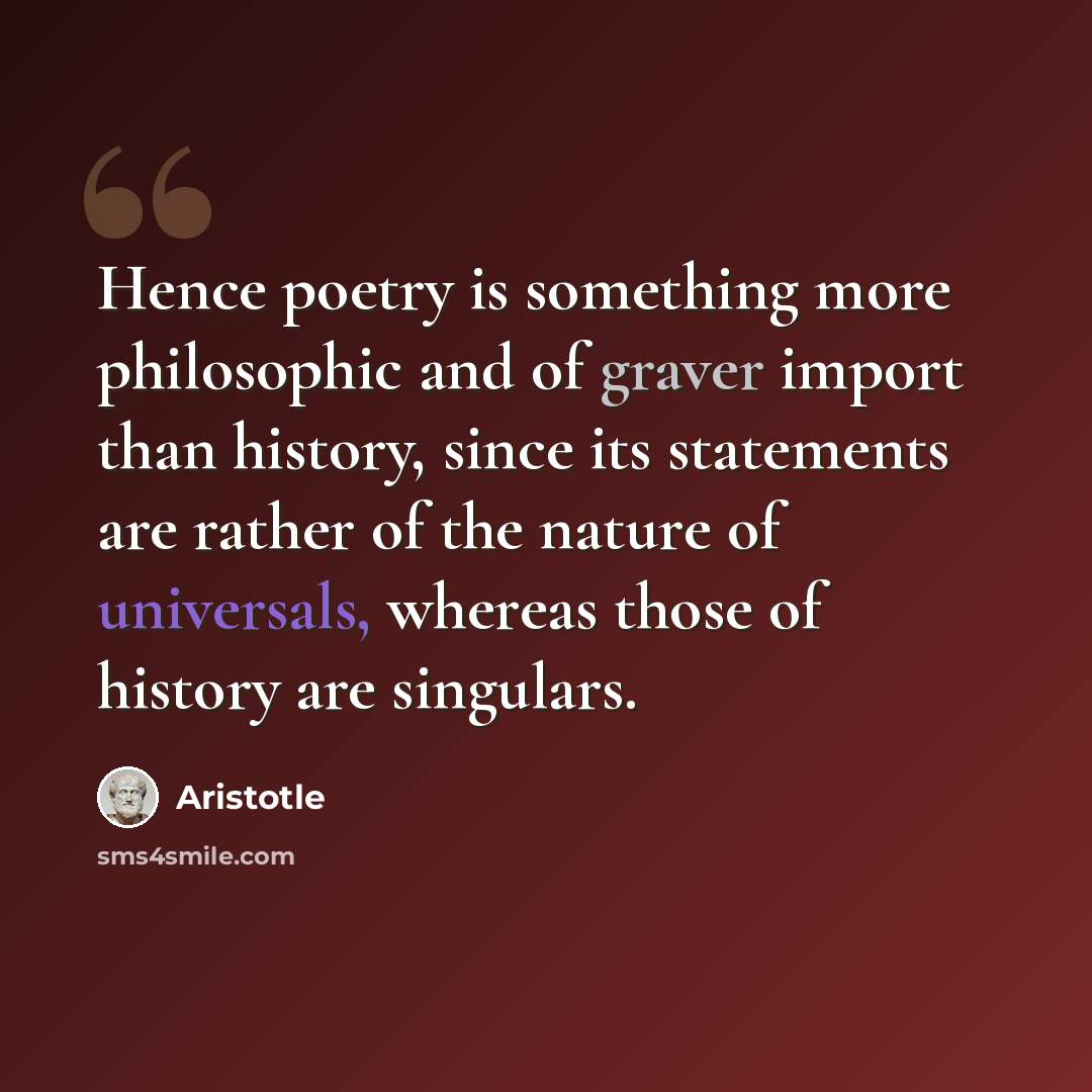 “Hence poetry is something more philosophic and of graver import than history, since its statements are rather of the nature of universals, whereas those of history are singulars.” quote by Aristotle