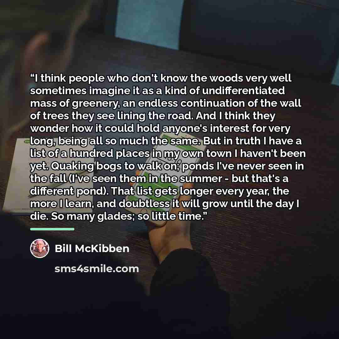 “I think people who don't know the woods very well sometimes imagine it as a kind of undifferentiated mass of greenery, an endless continuation of the wall of trees they see lining the road. And I think they wonder how it could hold anyone's interest for very long, being all so much the same. But…” quote by Bill McKibben