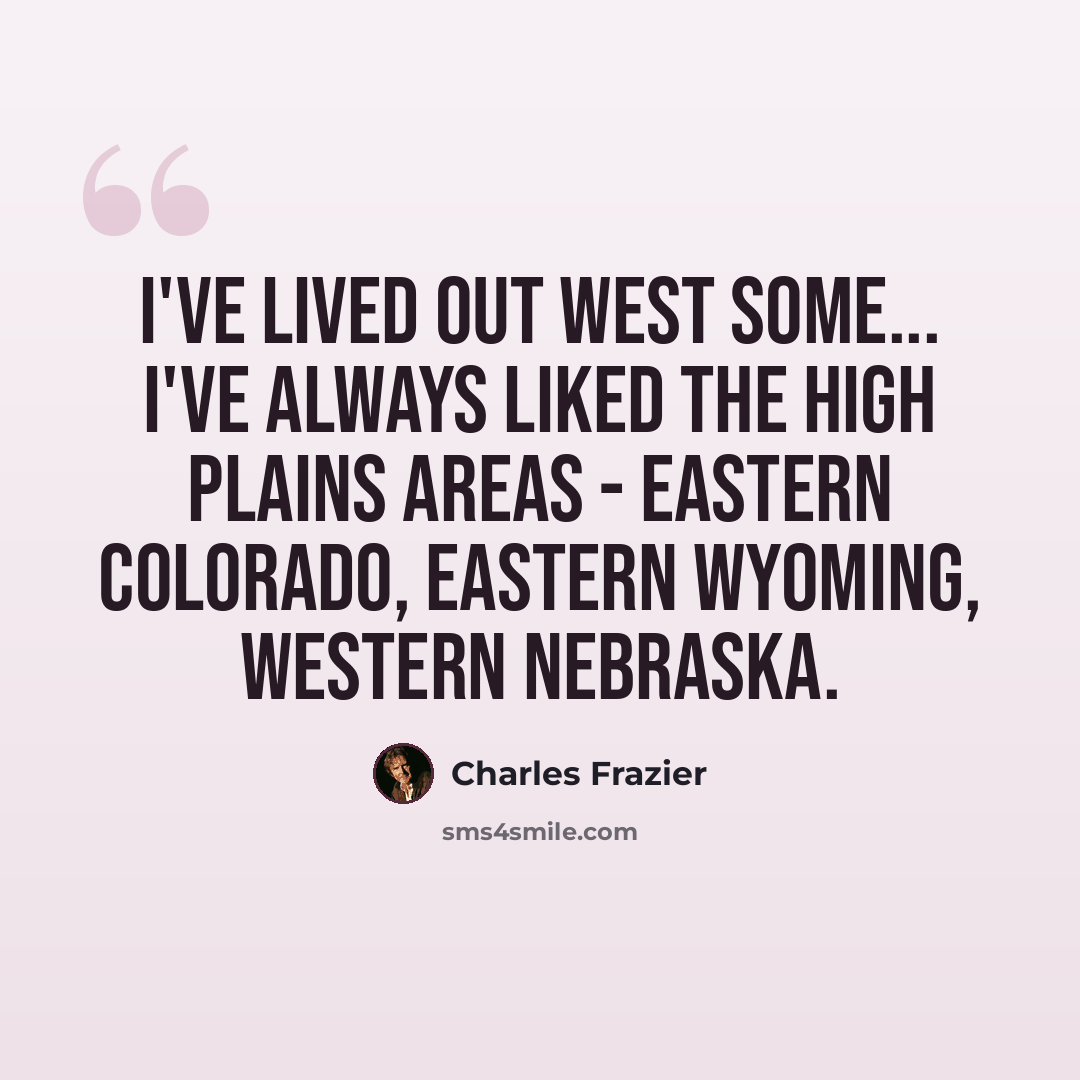 “I've lived out West some... I've always liked the High Plains areas - eastern Colorado, eastern Wyoming, western Nebraska.” quote by Charles Frazier