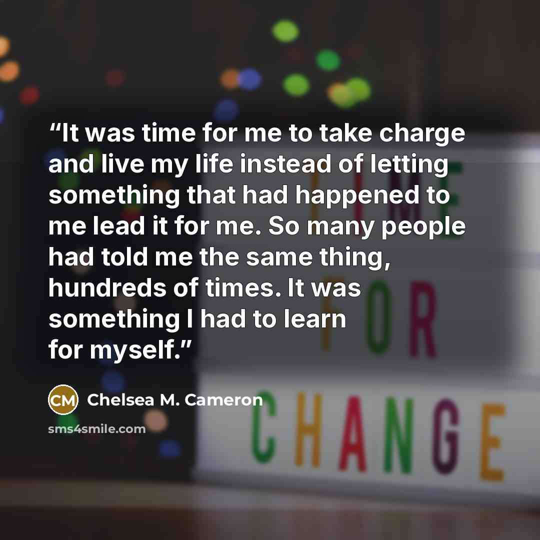 “It was time for me to take charge and live my life instead of letting something that had happened to me lead it for me. So many people had told me the same thing, hundreds of times. It was something I had to learn for myself.” quote by Chelsea M. Cameron