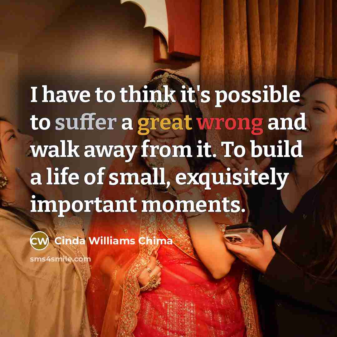 “I have to think it's possible to suffer a great wrong and walk away from it. To build a life of small, exquisitely important moments.” quote by Cinda Williams Chima