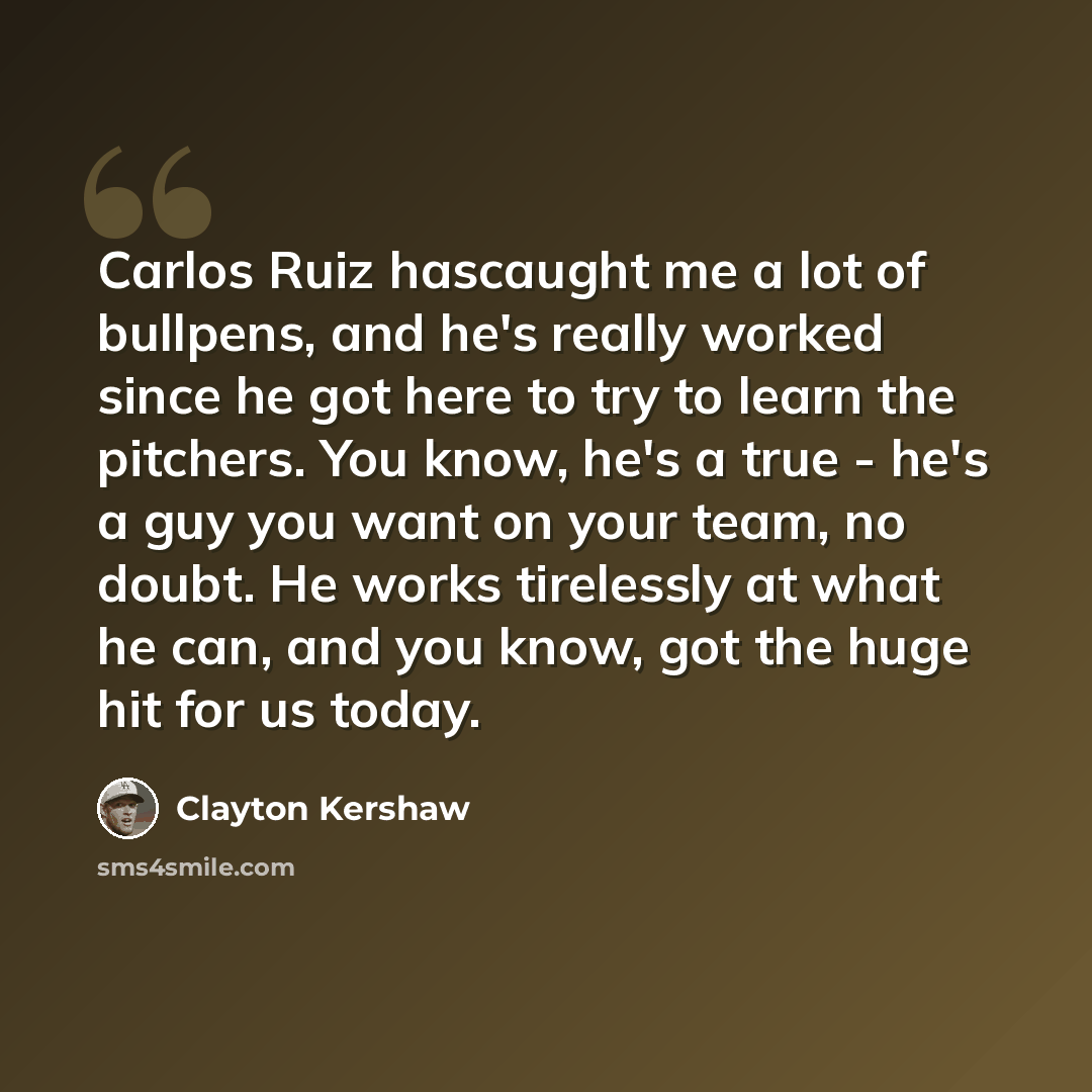 “Carlos Ruiz hascaught me a lot of bullpens, and he's really worked since he got here to try to learn the pitchers. You know, he's a true - he's a guy you want on your team, no doubt. He works tirelessly at what he can, and you know, got the huge hit for us today.” quote by Clayton Kershaw