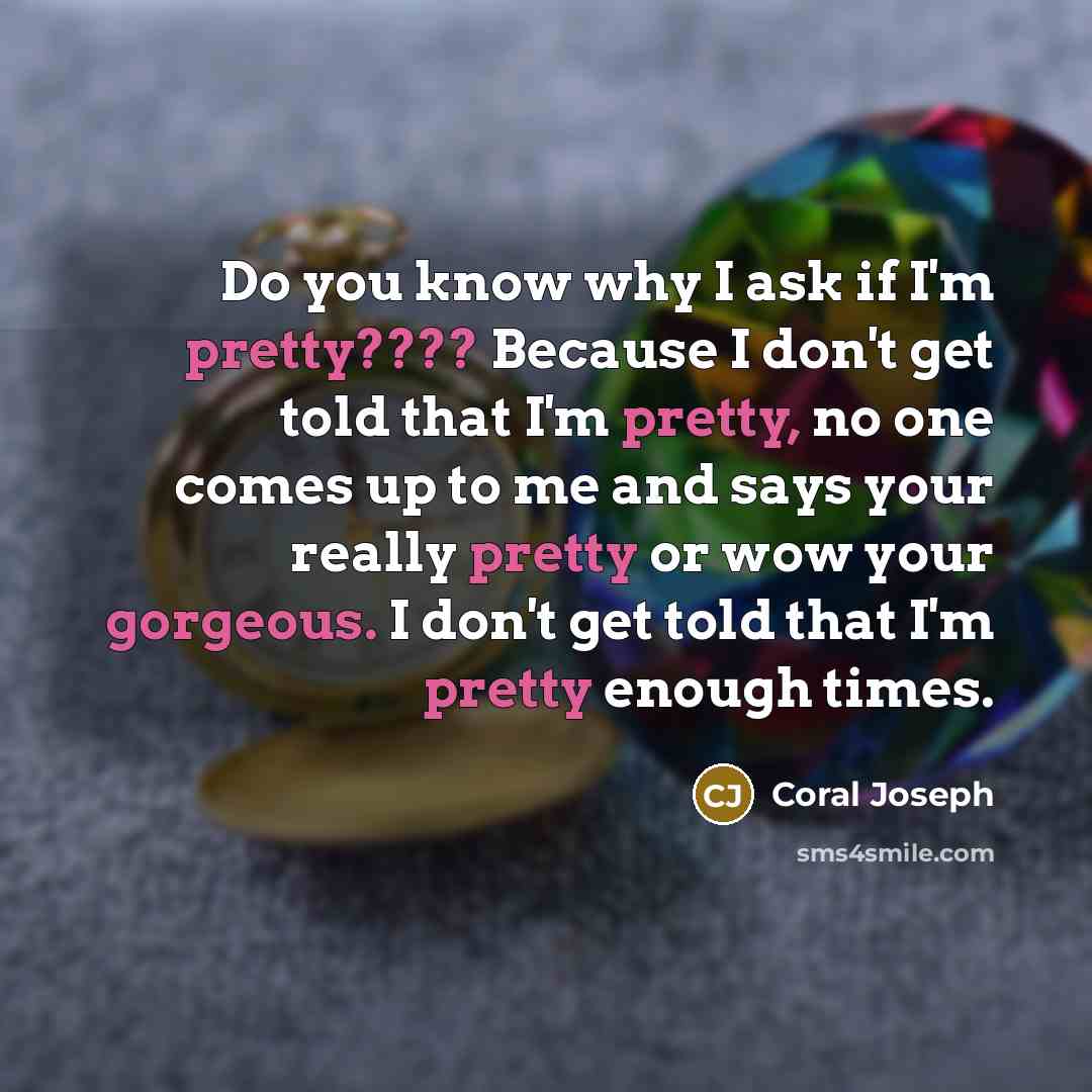 “Do you know why I ask if I'm pretty???? Because I don't get told that I'm pretty, no one comes up to me and says your really pretty or wow your gorgeous. I don't get told that I'm pretty enough times.” quote by Coral Joseph