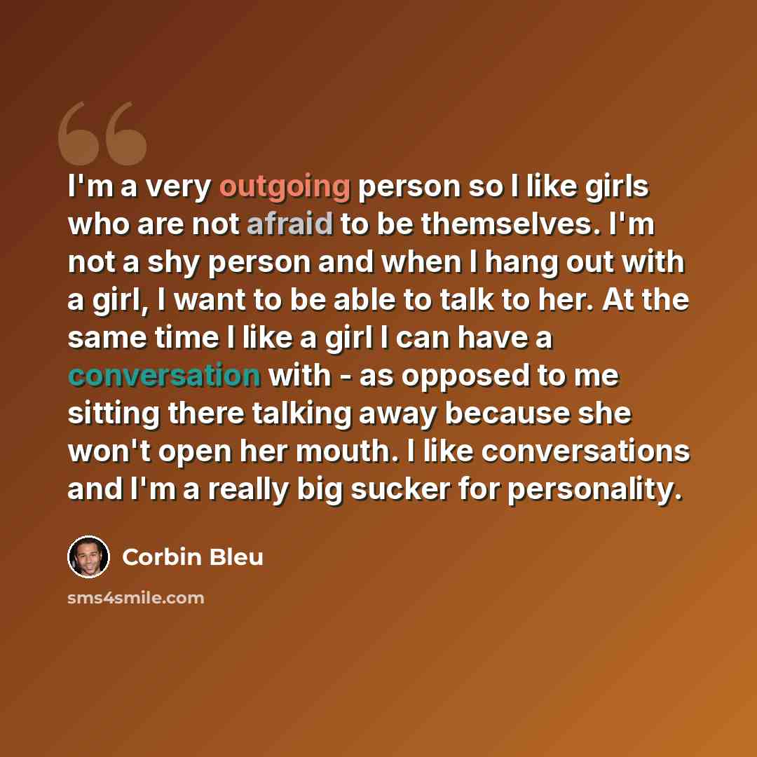 “I'm a very outgoing person so I like girls who are not afraid to be themselves. I'm not a shy person and when I hang out with a girl, I want to be able to talk to her. At the same time I like a girl I can have a conversation with - as opposed to me sitting there talking away because she won't open…” quote by Corbin Bleu