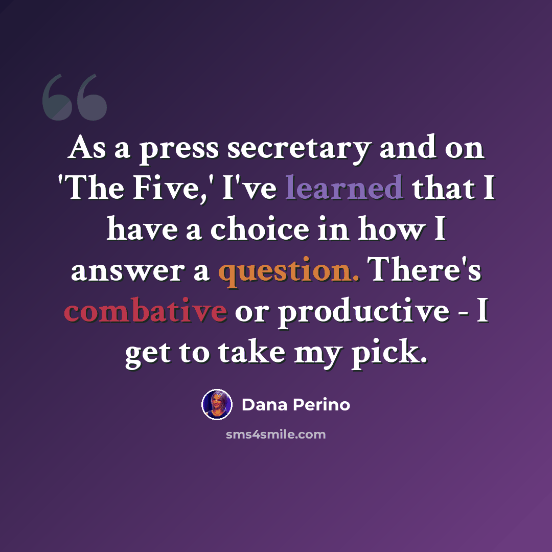 “As a press secretary and on 'The Five,' I've learned that I have a choice in how I answer a question. There's combative or productive - I get to take my pick.” quote by Dana Perino