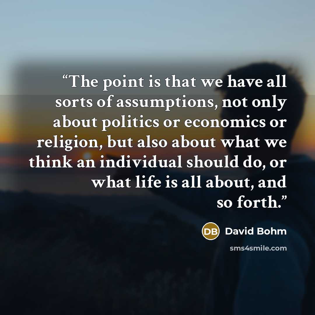 “The point is that we have all sorts of assumptions, not only about politics or economics or religion, but also about what we think an individual should do, or what life is all about, and so forth.” quote by David Bohm