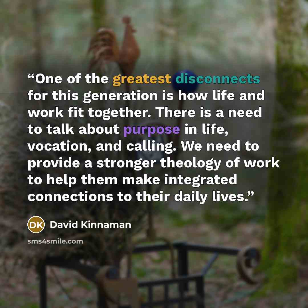 “One of the greatest disconnects for this generation is how life and work fit together. There is a need to talk about purpose in life, vocation, and calling. We need to provide a stronger theology of work to help them make integrated connections to their daily lives.” quote by David Kinnaman