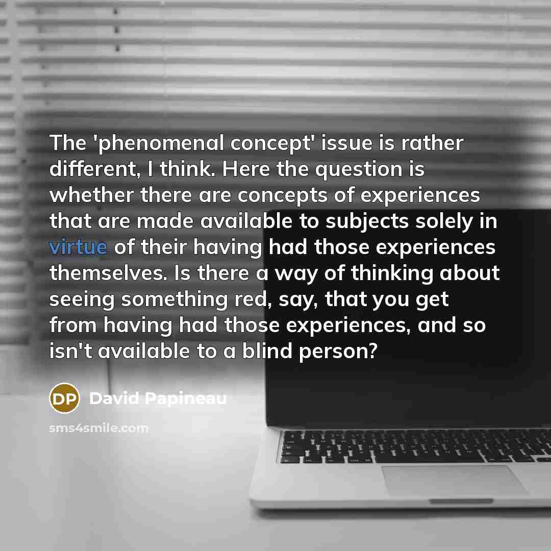 “The 'phenomenal concept' issue is rather different, I think. Here the question is whether there are concepts of experiences that are made available to subjects solely in virtue of their having had those experiences themselves. Is there a way of thinking about seeing something red, say, that you…” quote by David Papineau