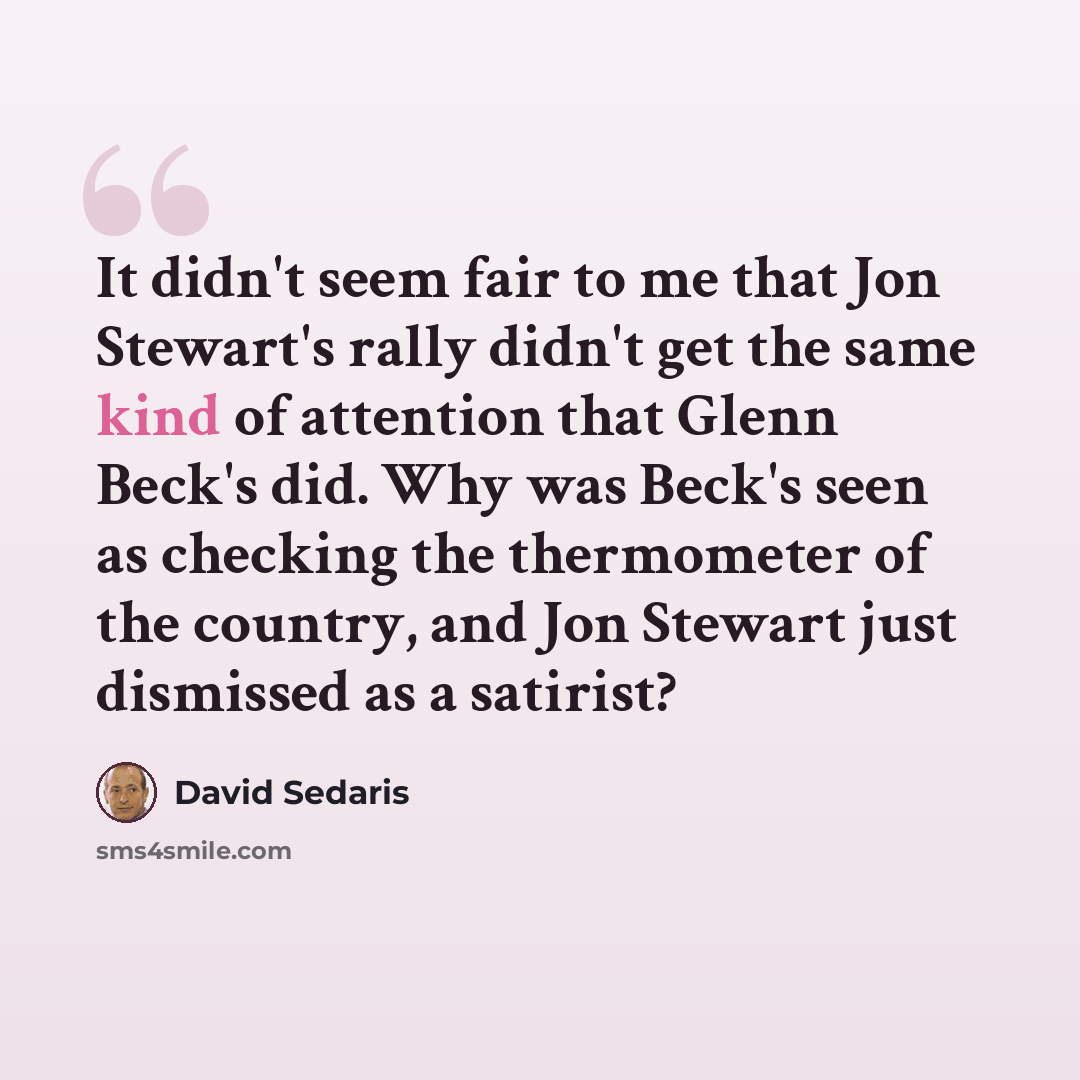 “It didn't seem fair to me that Jon Stewart's rally didn't get the same kind of attention that Glenn Beck's did. Why was Beck's seen as checking the thermometer of the country, and Jon Stewart just dismissed as a satirist?” quote by David Sedaris