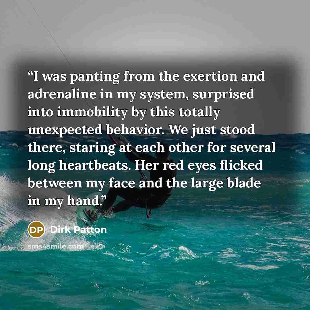 “I was panting from the exertion and adrenaline in my system, surprised into immobility by this totally unexpected behavior. We just stood there, staring at each other for several long heartbeats. Her red eyes flicked between my face and the large blade in my hand.” quote by Dirk Patton