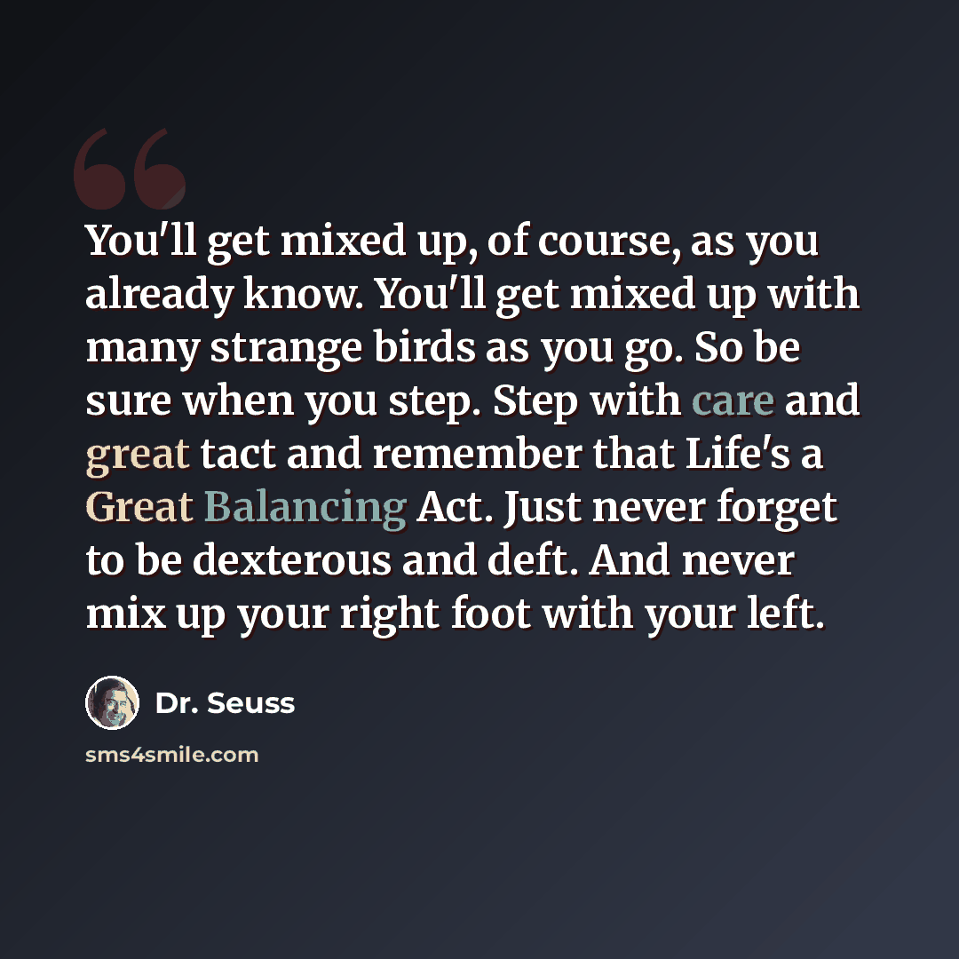 “You'll get mixed up, of course, as you already know. You'll get mixed up with many strange birds as you go. So be sure when you step. Step with care and great tact and remember that Life's a Great Balancing Act. Just never forget to be dexterous and deft. And never mix up your right foot with your…” quote by Dr. Seuss