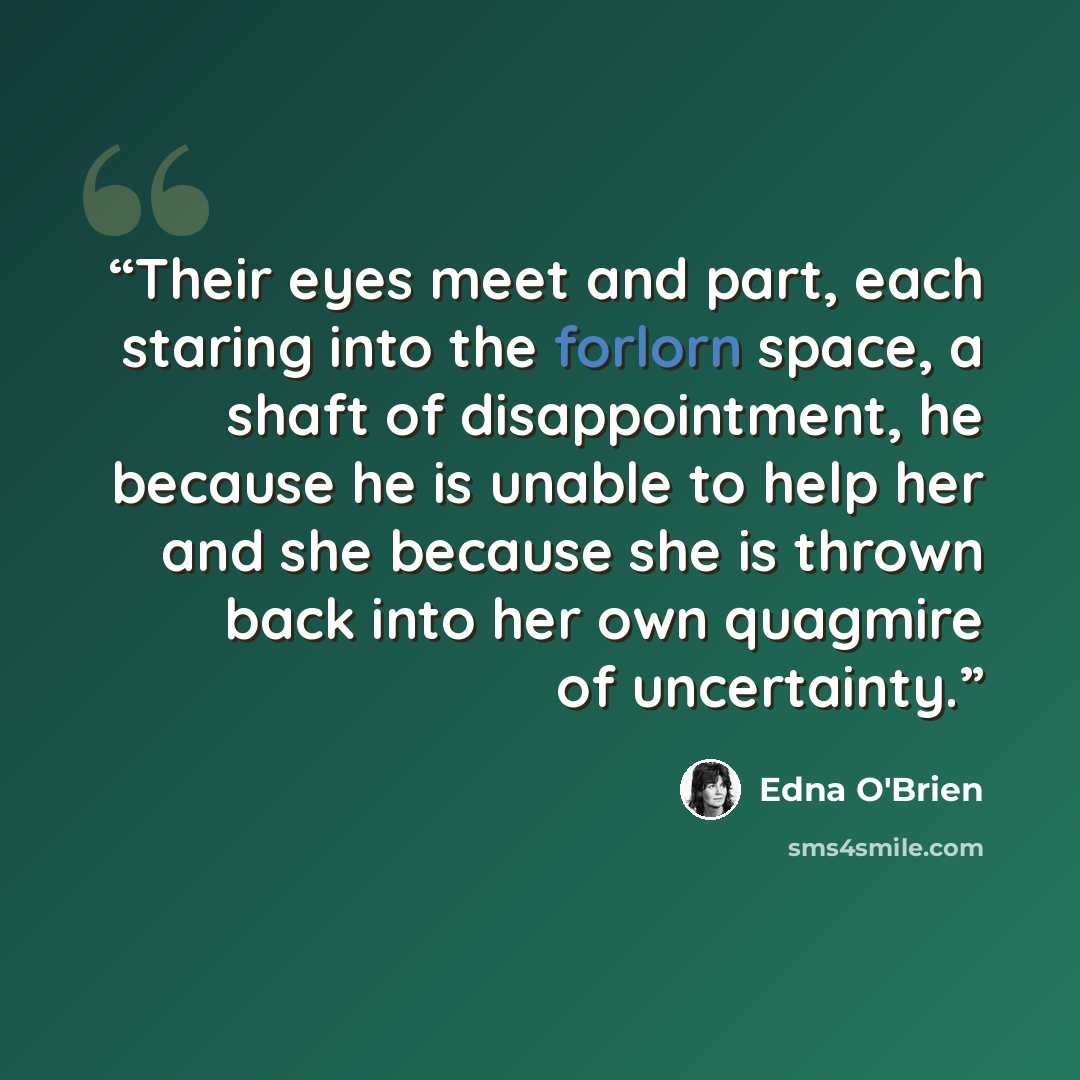 “Their eyes meet and part, each staring into the forlorn space, a shaft of disappointment, he because he is unable to help her and she because she is thrown back into her own quagmire of uncertainty.” quote by Edna O'Brien