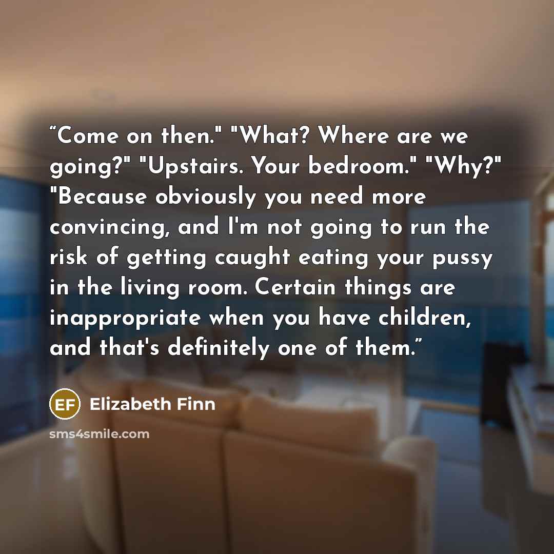 “Come on then." "What? Where are we going?" "Upstairs. Your bedroom." "Why?" "Because obviously you need more convincing, and I'm not going to run the risk of getting caught eating your pussy in the living room. Certain things are inappropriate when you have children, and that's definitely one of…” quote by Elizabeth Finn