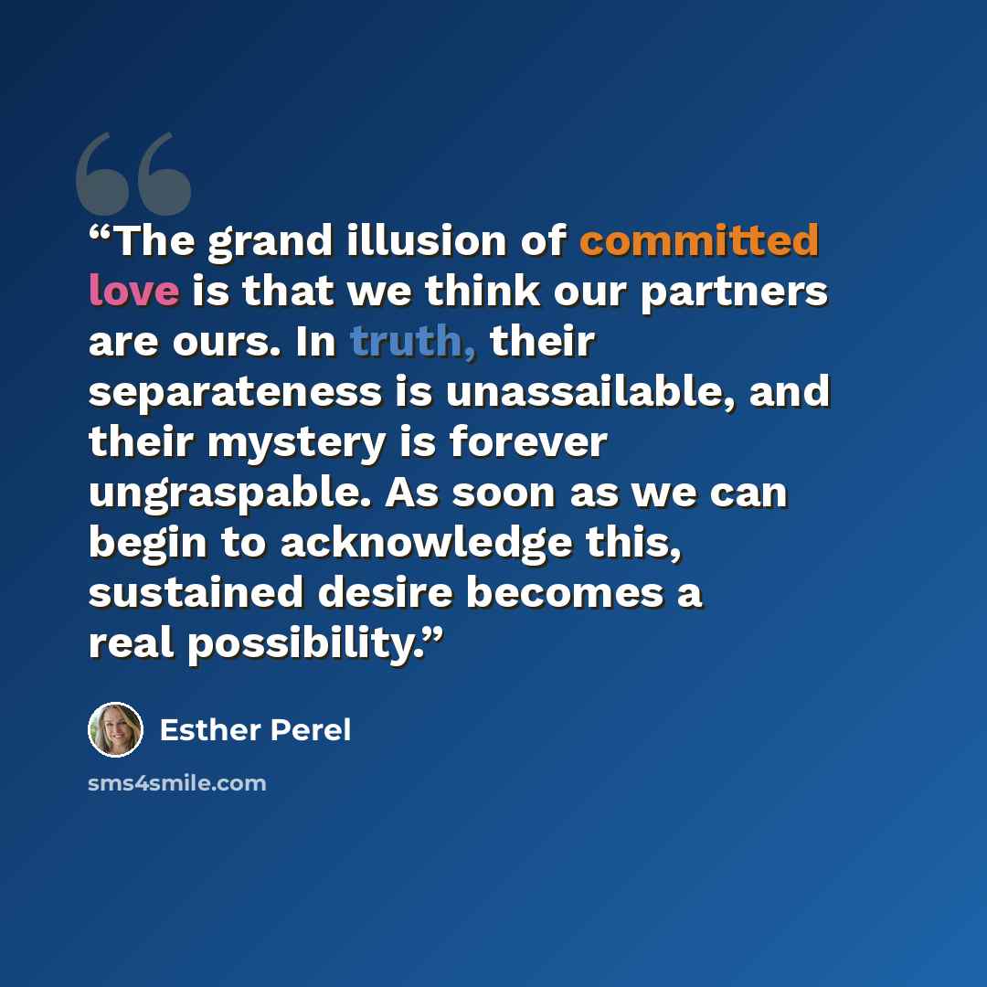 “The grand illusion of committed love is that we think our partners are ours. In truth, their separateness is unassailable, and their mystery is forever ungraspable. As soon as we can begin to acknowledge this, sustained desire becomes a real possibility.” quote by Esther Perel