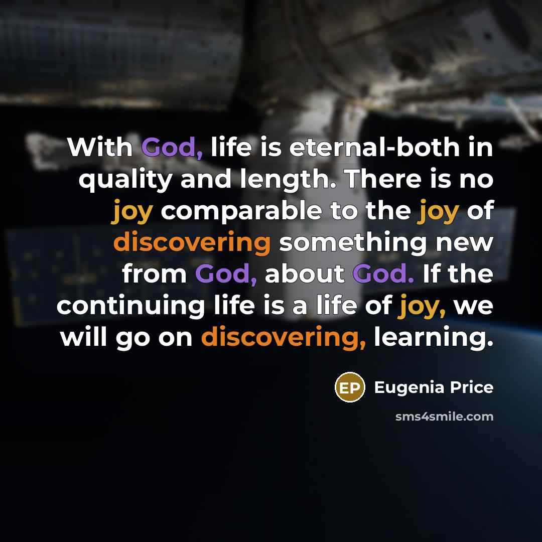 “With God, life is eternal-both in quality and length. There is no joy comparable to the joy of discovering something new from God, about God. If the continuing life is a life of joy, we will go on discovering, learning.” quote by Eugenia Price