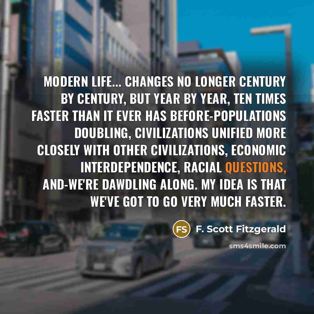 “Modern life... changes no longer century by century, but year by year, ten times faster than it ever has before-populations doubling, civilizations unified more closely with other civilizations, economic interdependence, racial questions, and-we're dawdling along. My idea is that we've got to go…” quote by F. Scott Fitzgerald