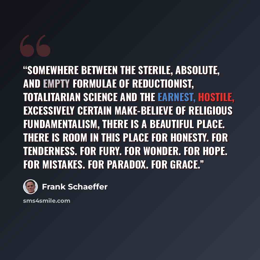 “Somewhere between the sterile, absolute, and empty formulae of reductionist, totalitarian science and the earnest, hostile, excessively certain make-believe of religious fundamentalism, there is a beautiful place. There is room in this place for honesty. For tenderness. For fury. For wonder. For…” quote by Frank Schaeffer
