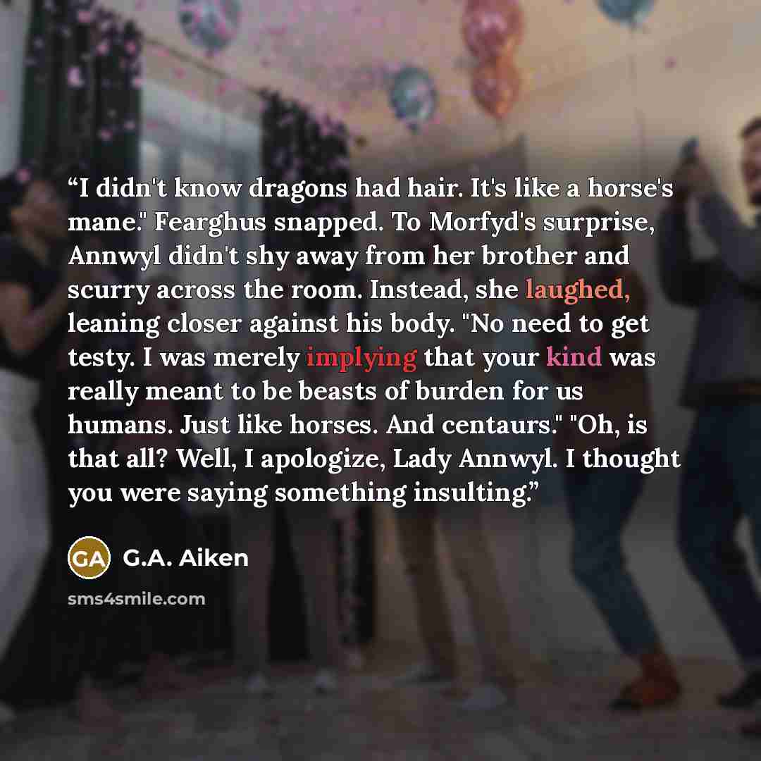 “I didn't know dragons had hair. It's like a horse's mane." Fearghus snapped. To Morfyd's surprise, Annwyl didn't shy away from her brother and scurry across the room. Instead, she laughed, leaning closer against his body. "No need to get testy. I was merely implying that your kind was really meant…” quote by G.A. Aiken