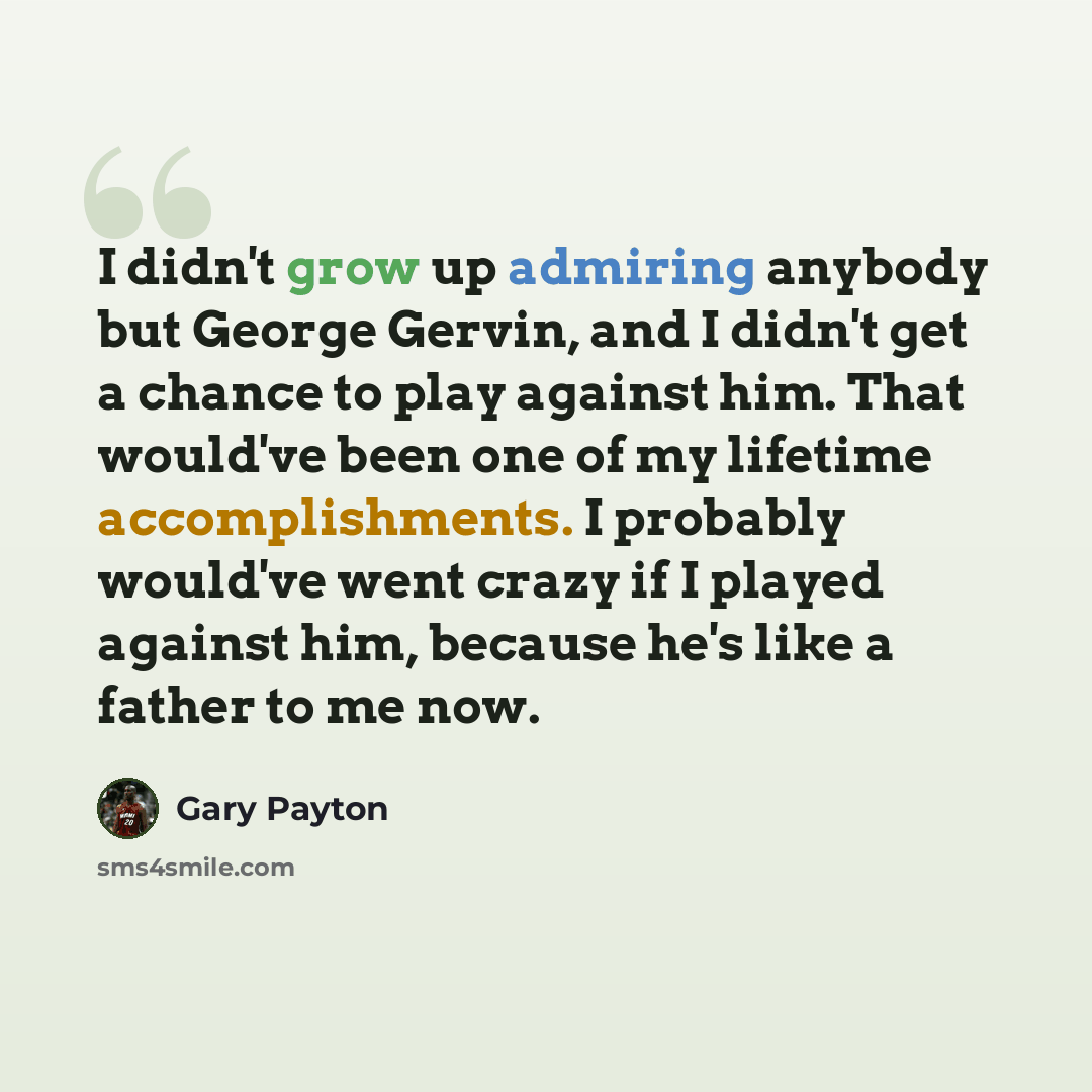 “I didn't grow up admiring anybody but George Gervin, and I didn't get a chance to play against him. That would've been one of my lifetime accomplishments. I probably would've went crazy if I played against him, because he's like a father to me now.” quote by Gary Payton