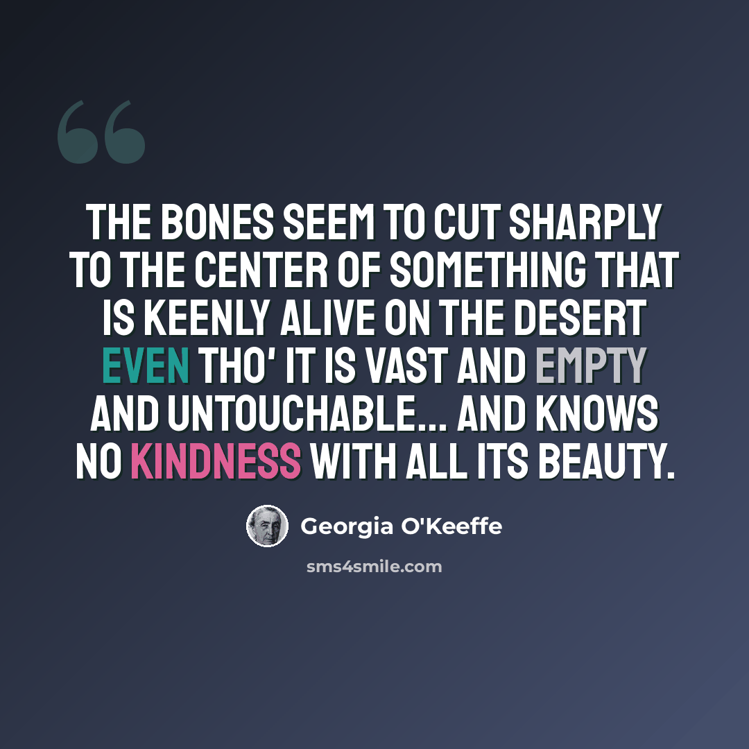 “The bones seem to cut sharply to the center of something that is keenly alive on the desert even tho' it is vast and empty and untouchable... and knows no kindness with all its beauty.” quote by Georgia O'Keeffe