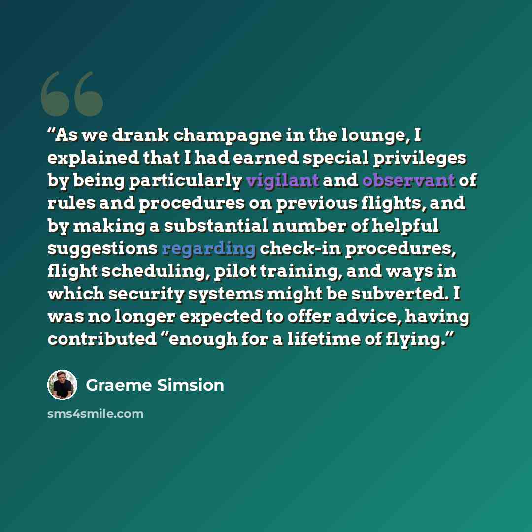 “As we drank champagne in the lounge, I explained that I had earned special privileges by being particularly vigilant and observant of rules and procedures on previous flights, and by making a substantial number of helpful suggestions regarding check-in procedures, flight scheduling, pilot…” quote by Graeme Simsion